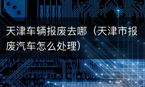 天津车辆报废去哪（天津市报废汽车怎么处理）