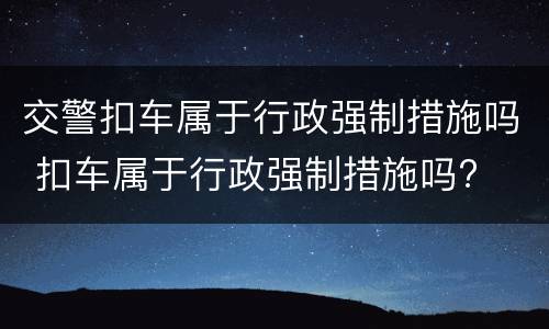 交警扣车属于行政强制措施吗 扣车属于行政强制措施吗?