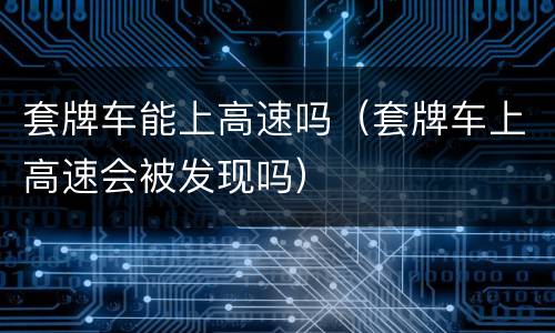 套牌车能上高速吗（套牌车上高速会被发现吗）