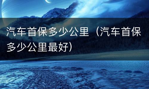 汽车首保多少公里（汽车首保多少公里最好）