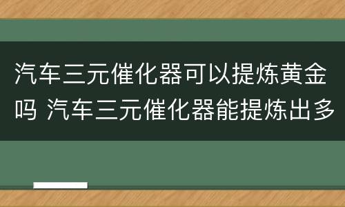 汽车三元催化器可以提炼黄金吗 汽车三元催化器能提炼出多少白金