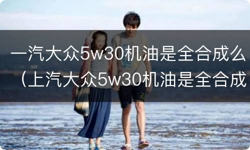 一汽大众5w30机油是全合成么（上汽大众5w30机油是全合成吗）