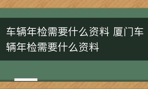 车辆年检需要什么资料 厦门车辆年检需要什么资料