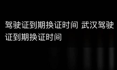 驾驶证到期换证时间 武汉驾驶证到期换证时间