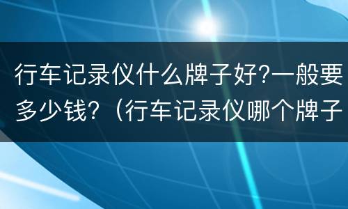 行车记录仪什么牌子好?一般要多少钱?（行车记录仪哪个牌子好大概多少钱）