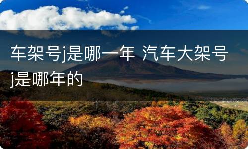 车架号j是哪一年 汽车大架号j是哪年的