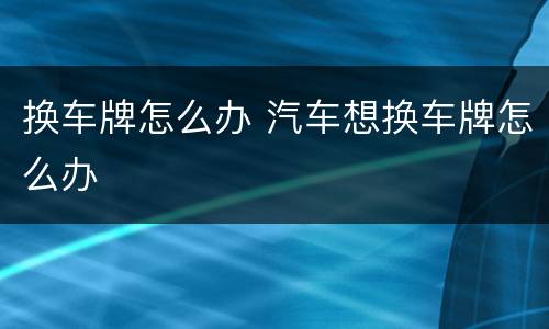 换车牌怎么办 汽车想换车牌怎么办