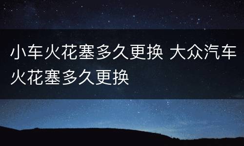 小车火花塞多久更换 大众汽车火花塞多久更换