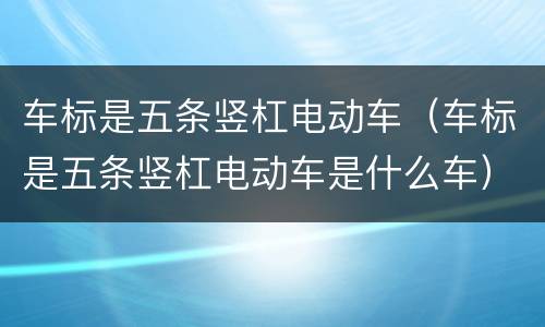 车标是五条竖杠电动车（车标是五条竖杠电动车是什么车）
