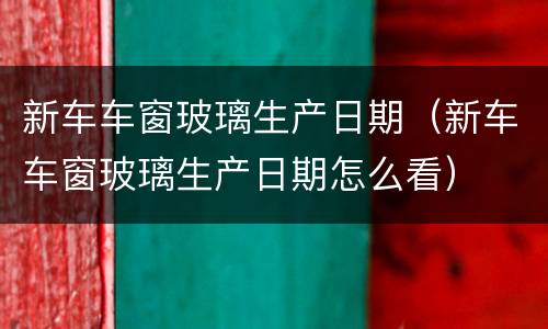新车车窗玻璃生产日期（新车车窗玻璃生产日期怎么看）
