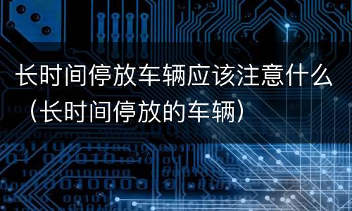 长时间停放车辆应该注意什么（长时间停放的车辆）