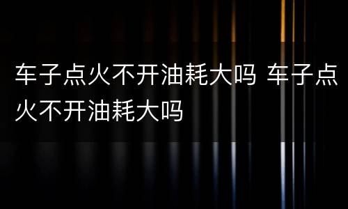 车子点火不开油耗大吗 车子点火不开油耗大吗