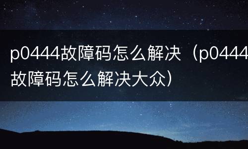 p0444故障码怎么解决（p0444故障码怎么解决大众）