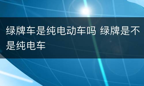 绿牌车是纯电动车吗 绿牌是不是纯电车