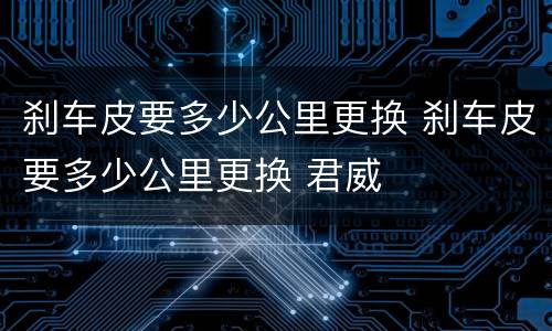刹车皮要多少公里更换 刹车皮要多少公里更换 君威