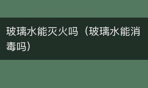 玻璃水能灭火吗（玻璃水能消毒吗）