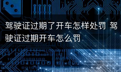 驾驶证过期了开车怎样处罚 驾驶证过期开车怎么罚