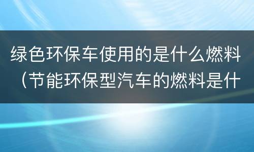 绿色环保车使用的是什么燃料（节能环保型汽车的燃料是什么）