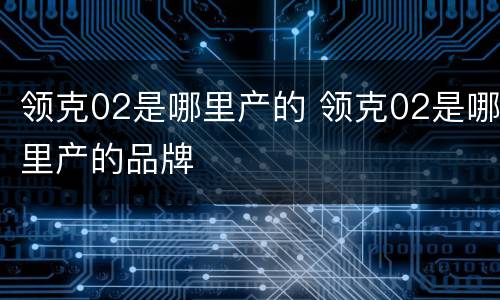 领克02是哪里产的 领克02是哪里产的品牌