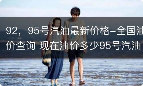 92，95号汽油最新价格-全国油价查询 现在油价多少95号汽油价格查询