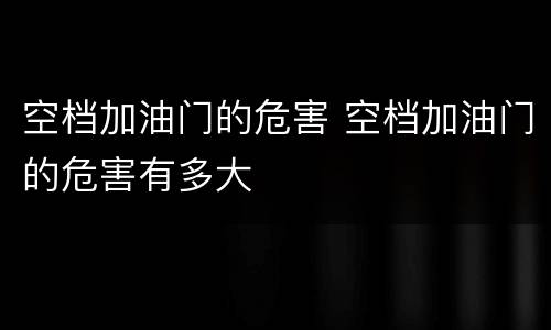 空档加油门的危害 空档加油门的危害有多大