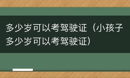 多少岁可以考驾驶证（小孩子多少岁可以考驾驶证）