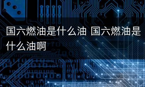 国六燃油是什么油 国六燃油是什么油啊