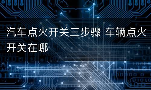 汽车点火开关三步骤 车辆点火开关在哪