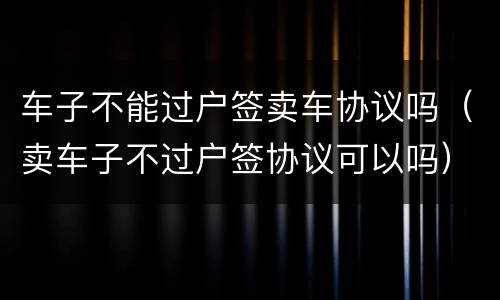 车子不能过户签卖车协议吗（卖车子不过户签协议可以吗）