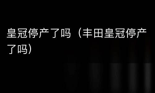 皇冠停产了吗（丰田皇冠停产了吗）