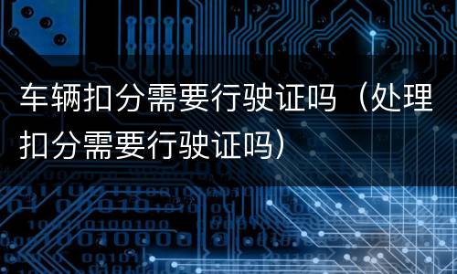 车辆扣分需要行驶证吗（处理扣分需要行驶证吗）
