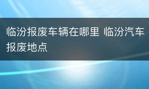 临汾报废车辆在哪里 临汾汽车报废地点