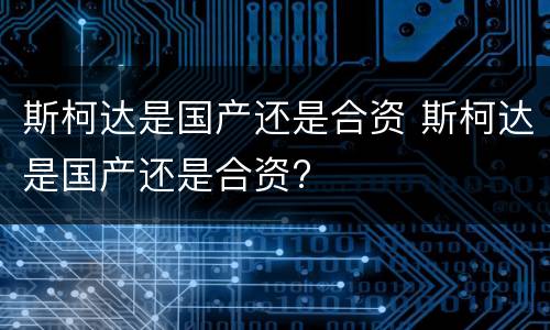 斯柯达是国产还是合资 斯柯达是国产还是合资?