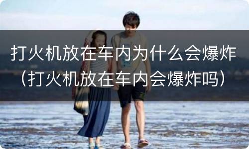 打火机放在车内为什么会爆炸（打火机放在车内会爆炸吗）