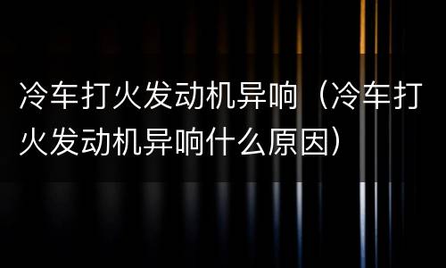 冷车打火发动机异响（冷车打火发动机异响什么原因）