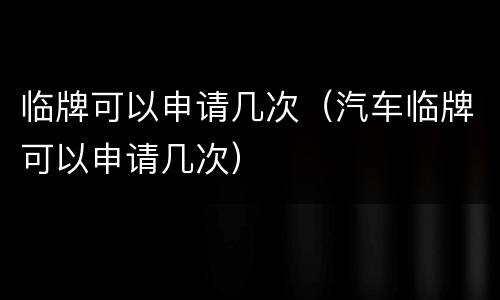 临牌可以申请几次（汽车临牌可以申请几次）