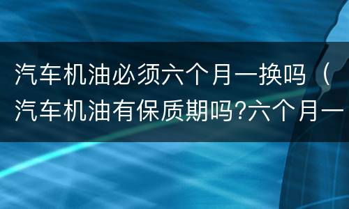 汽车机油必须六个月一换吗（汽车机油有保质期吗?六个月一定要换嘛?）