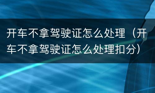 开车不拿驾驶证怎么处理（开车不拿驾驶证怎么处理扣分）