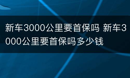 新车3000公里要首保吗 新车3000公里要首保吗多少钱
