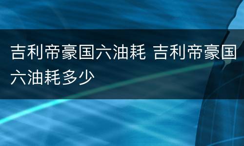 吉利帝豪国六油耗 吉利帝豪国六油耗多少