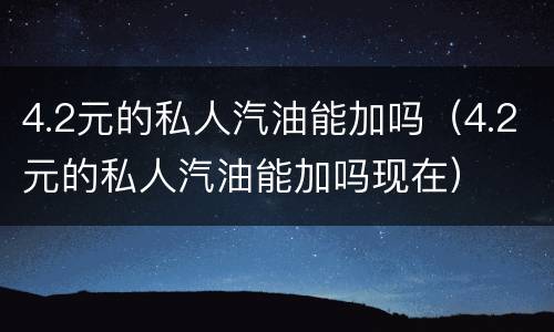4.2元的私人汽油能加吗（4.2元的私人汽油能加吗现在）