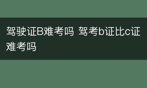 驾驶证B难考吗 驾考b证比c证难考吗