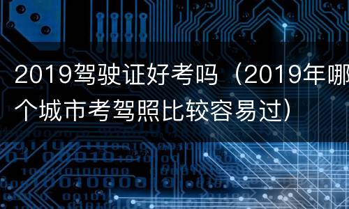 2019驾驶证好考吗（2019年哪个城市考驾照比较容易过）