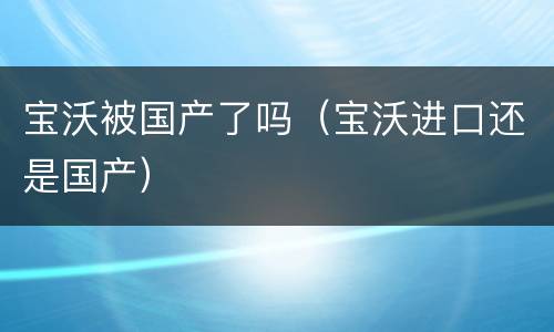 宝沃被国产了吗（宝沃进口还是国产）