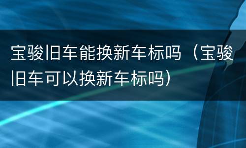 宝骏旧车能换新车标吗（宝骏旧车可以换新车标吗）