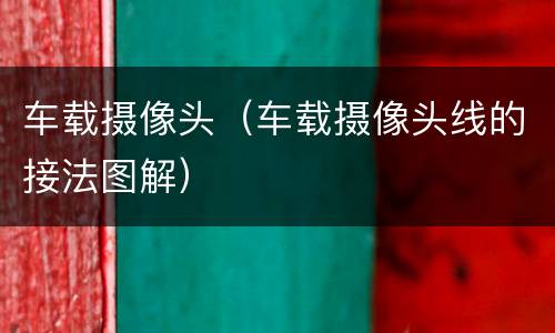 车载摄像头（车载摄像头线的接法图解）