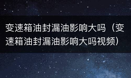 变速箱油封漏油影响大吗（变速箱油封漏油影响大吗视频）
