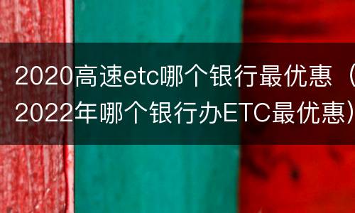 2020高速etc哪个银行最优惠（2022年哪个银行办ETC最优惠）