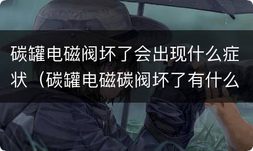 碳罐电磁阀坏了会出现什么症状（碳罐电磁碳阀坏了有什么症状）