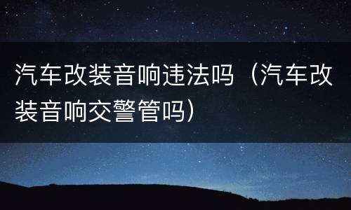 汽车改装音响违法吗（汽车改装音响交警管吗）